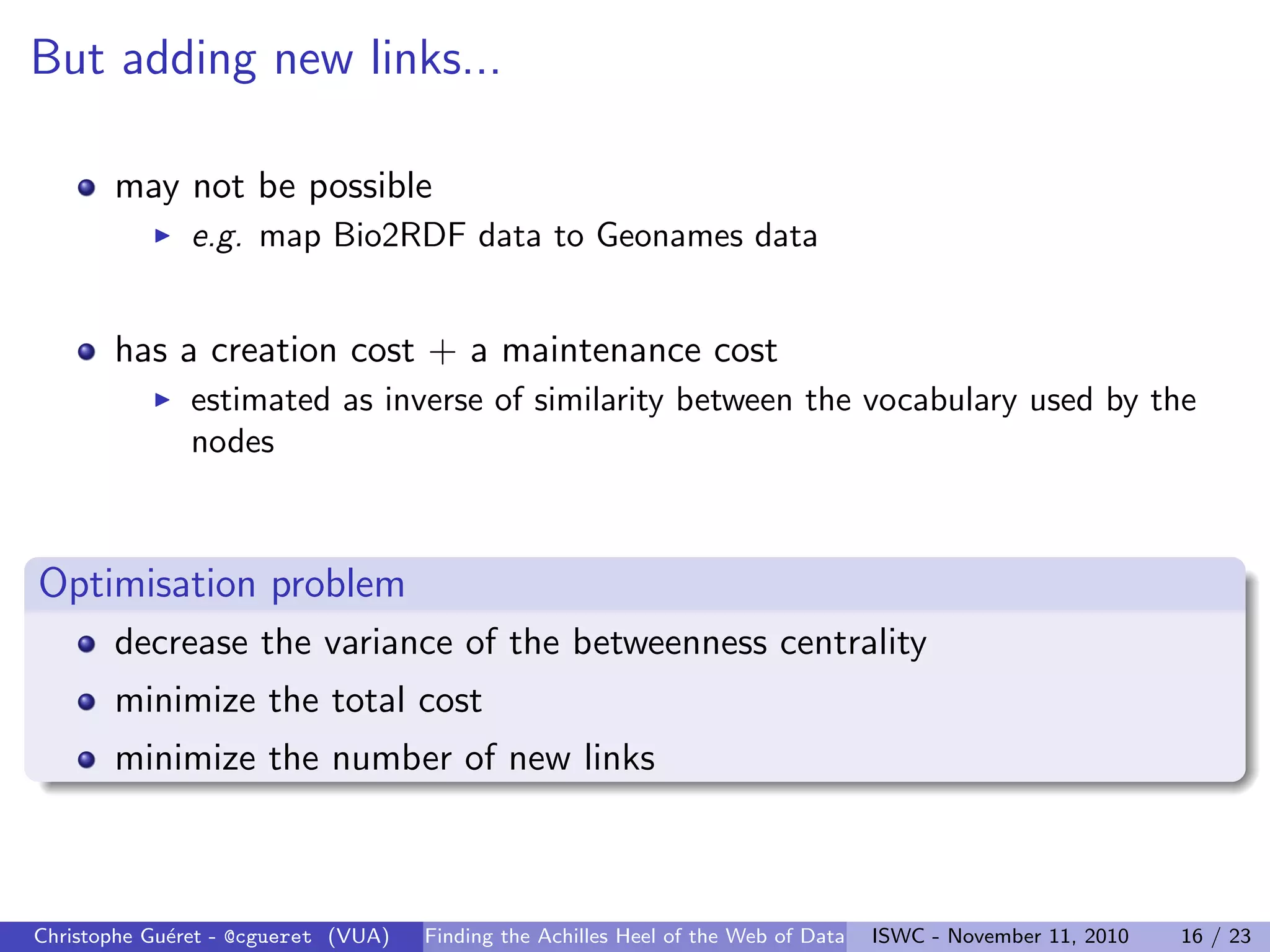 But adding new links...
may not be possible
I e.g. map Bio2RDF data to Geonames data
has a creation cost + a maintenance cost
I estimated as inverse of similarity between the vocabulary used by the
nodes
Optimisation problem
decrease the variance of the betweenness centrality
minimize the total cost
minimize the number of new links
Christophe Guéret - @cgueret (VUA) Finding the Achilles Heel of the Web of Data ISWC - November 11, 2010 16 / 23
 