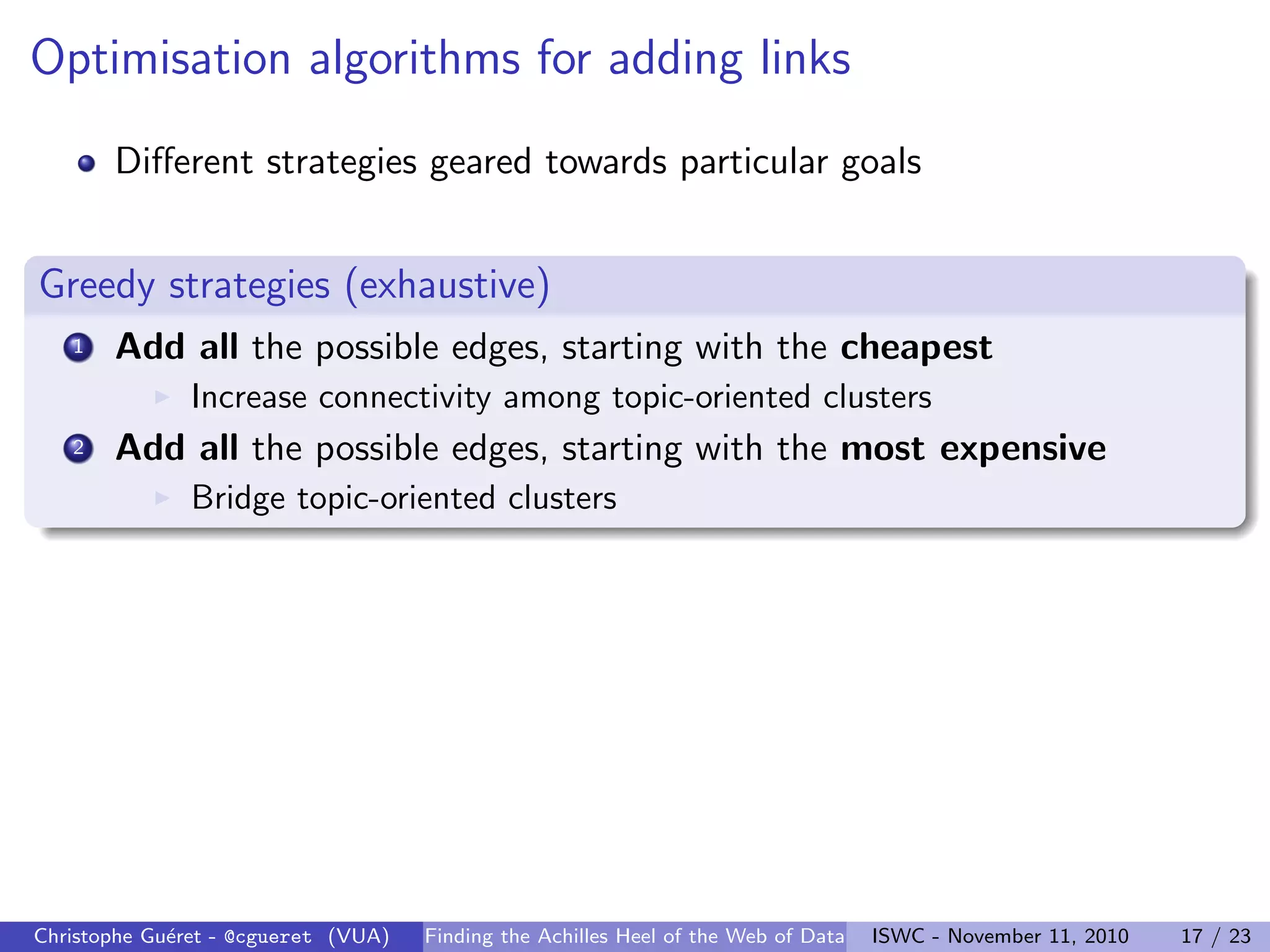 Optimisation algorithms for adding links
Different strategies geared towards particular goals
Greedy strategies (exhaustive)
1 Add all the possible edges, starting with the cheapest
I Increase connectivity among topic-oriented clusters
2 Add all the possible edges, starting with the most expensive
I Bridge topic-oriented clusters
Christophe Guéret - @cgueret (VUA) Finding the Achilles Heel of the Web of Data ISWC - November 11, 2010 17 / 23
 