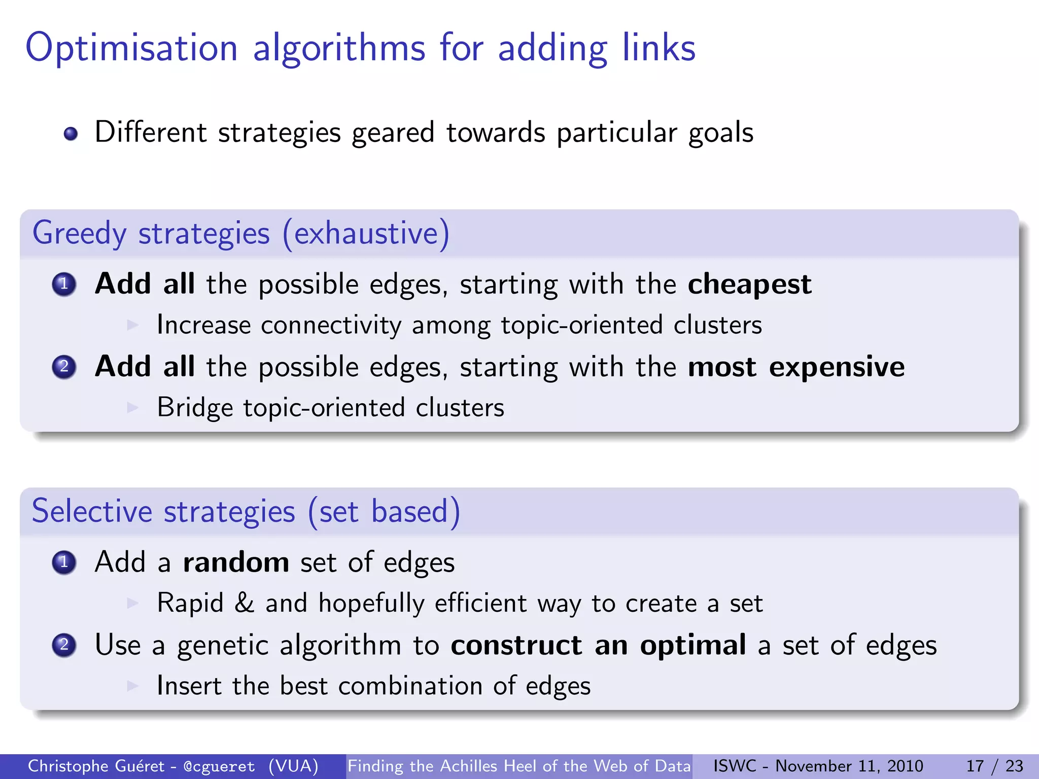 Optimisation algorithms for adding links
Different strategies geared towards particular goals
Greedy strategies (exhaustive)
1 Add all the possible edges, starting with the cheapest
I Increase connectivity among topic-oriented clusters
2 Add all the possible edges, starting with the most expensive
I Bridge topic-oriented clusters
Selective strategies (set based)
1 Add a random set of edges
I Rapid & and hopefully efficient way to create a set
2 Use a genetic algorithm to construct an optimal a set of edges
I Insert the best combination of edges
Christophe Guéret - @cgueret (VUA) Finding the Achilles Heel of the Web of Data ISWC - November 11, 2010 17 / 23
 