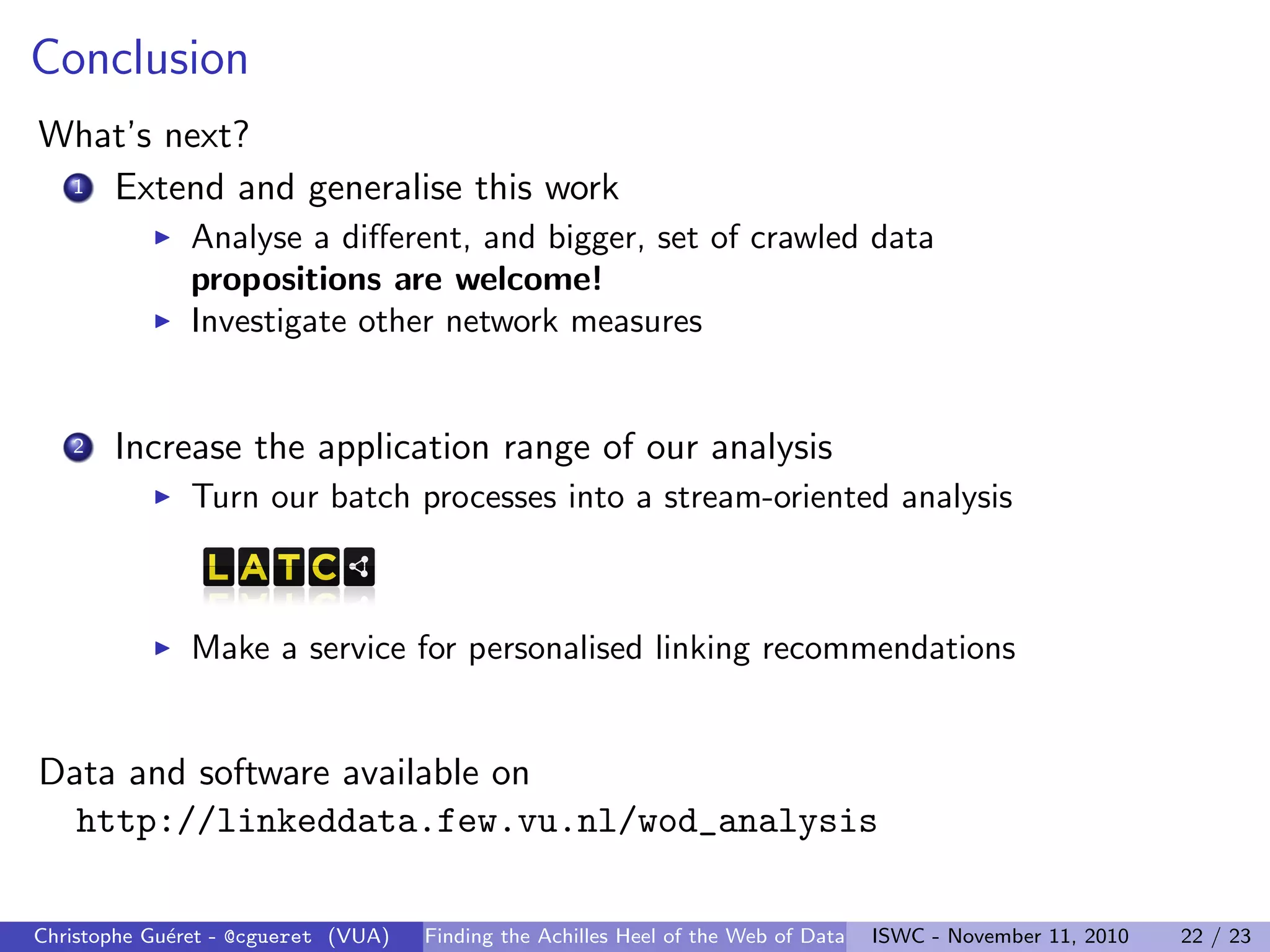 Conclusion
What’s next?
1 Extend and generalise this work
I Analyse a different, and bigger, set of crawled data
propositions are welcome!
I Investigate other network measures
2 Increase the application range of our analysis
I Turn our batch processes into a stream-oriented analysis
I Make a service for personalised linking recommendations
Data and software available on
http://linkeddata.few.vu.nl/wod_analysis
Christophe Guéret - @cgueret (VUA) Finding the Achilles Heel of the Web of Data ISWC - November 11, 2010 22 / 23
 