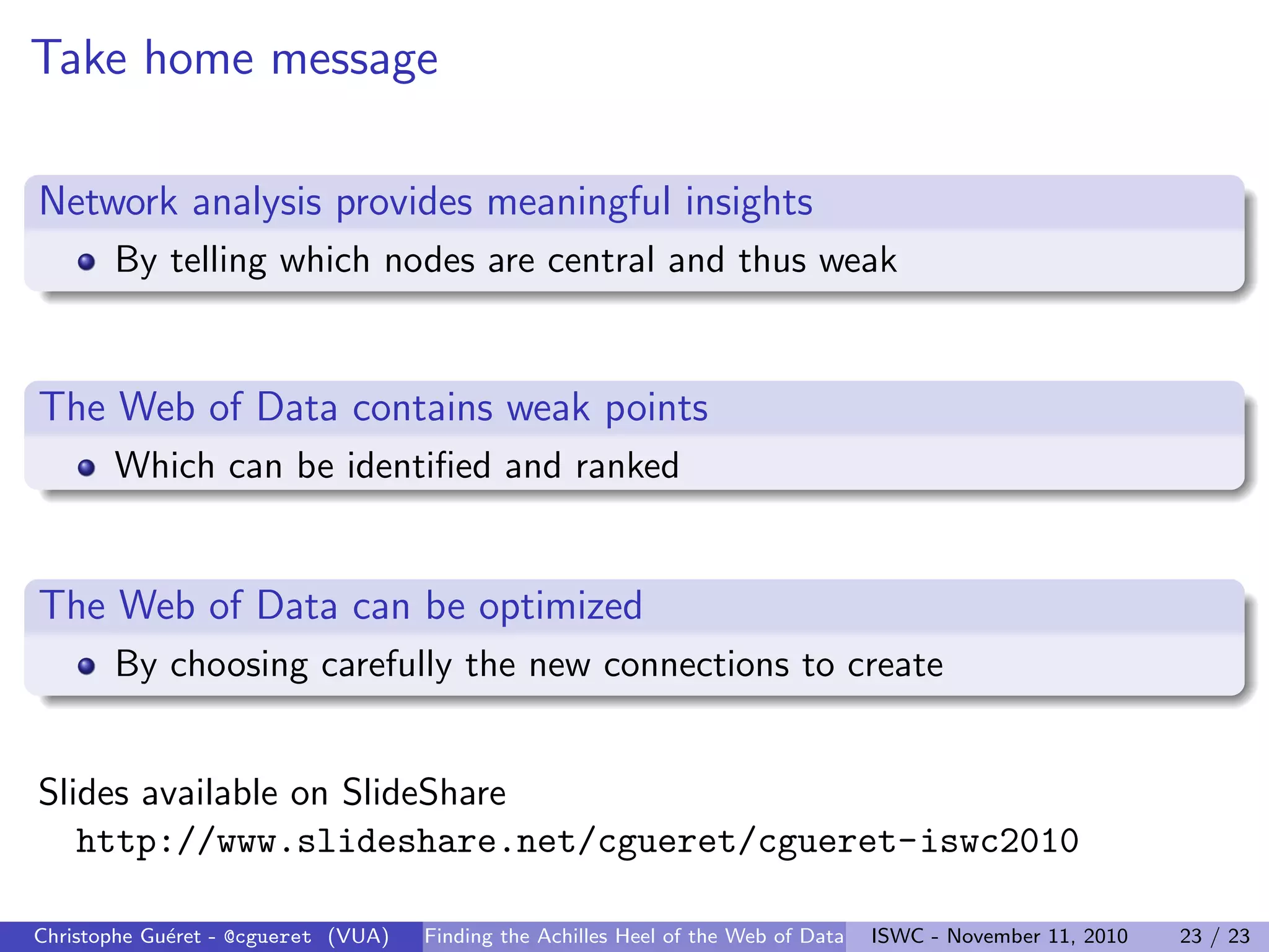 Take home message
Network analysis provides meaningful insights
By telling which nodes are central and thus weak
The Web of Data contains weak points
Which can be identified and ranked
The Web of Data can be optimized
By choosing carefully the new connections to create
Slides available on SlideShare
http://www.slideshare.net/cgueret/cgueret-iswc2010
Christophe Guéret - @cgueret (VUA) Finding the Achilles Heel of the Web of Data ISWC - November 11, 2010 23 / 23
 