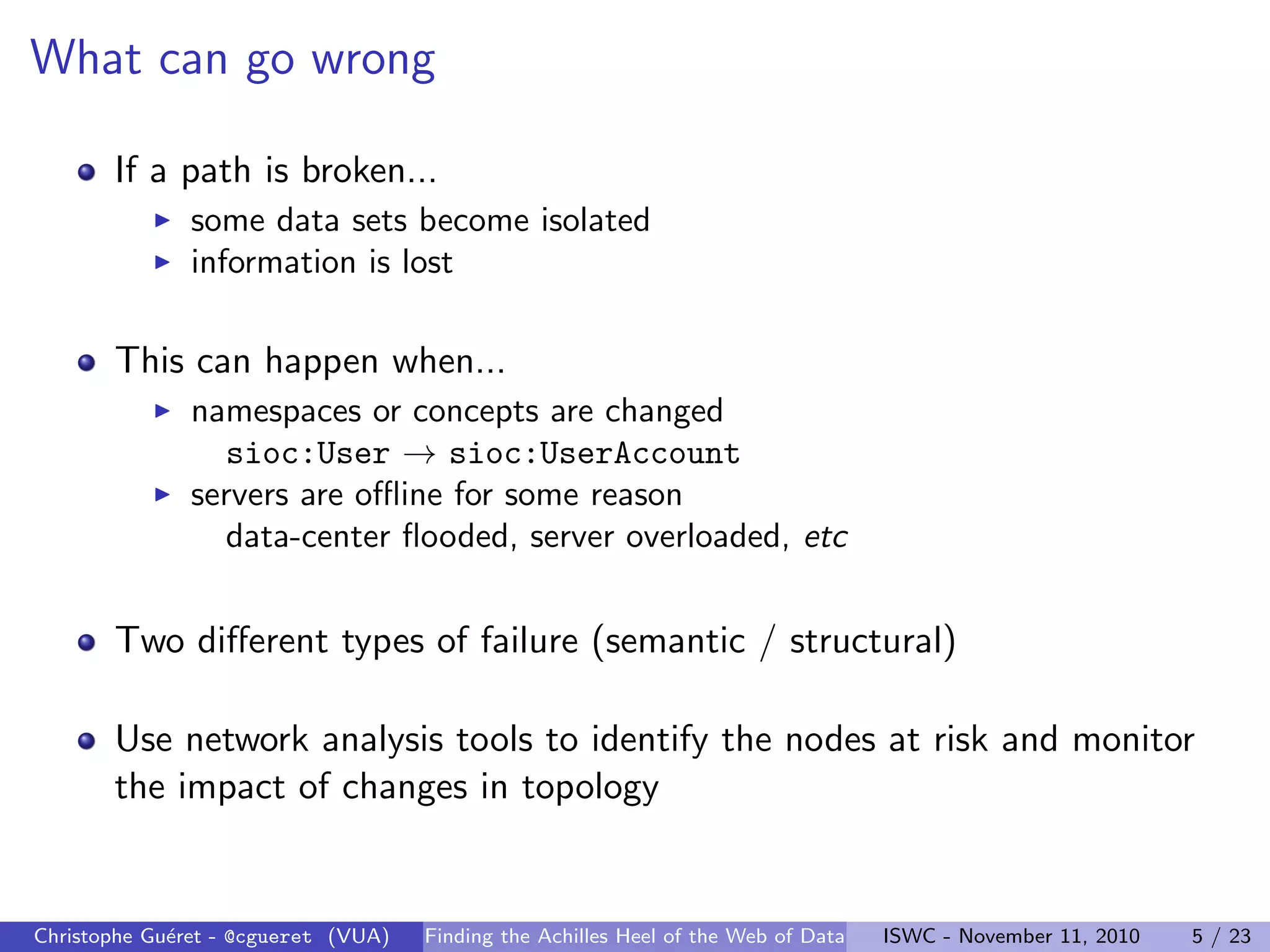 What can go wrong
If a path is broken...
I some data sets become isolated
I information is lost
This can happen when...
I namespaces or concepts are changed
sioc:User → sioc:UserAccount
I servers are offline for some reason
data-center flooded, server overloaded, etc
Two different types of failure (semantic / structural)
Use network analysis tools to identify the nodes at risk and monitor
the impact of changes in topology
Christophe Guéret - @cgueret (VUA) Finding the Achilles Heel of the Web of Data ISWC - November 11, 2010 5 / 23
 