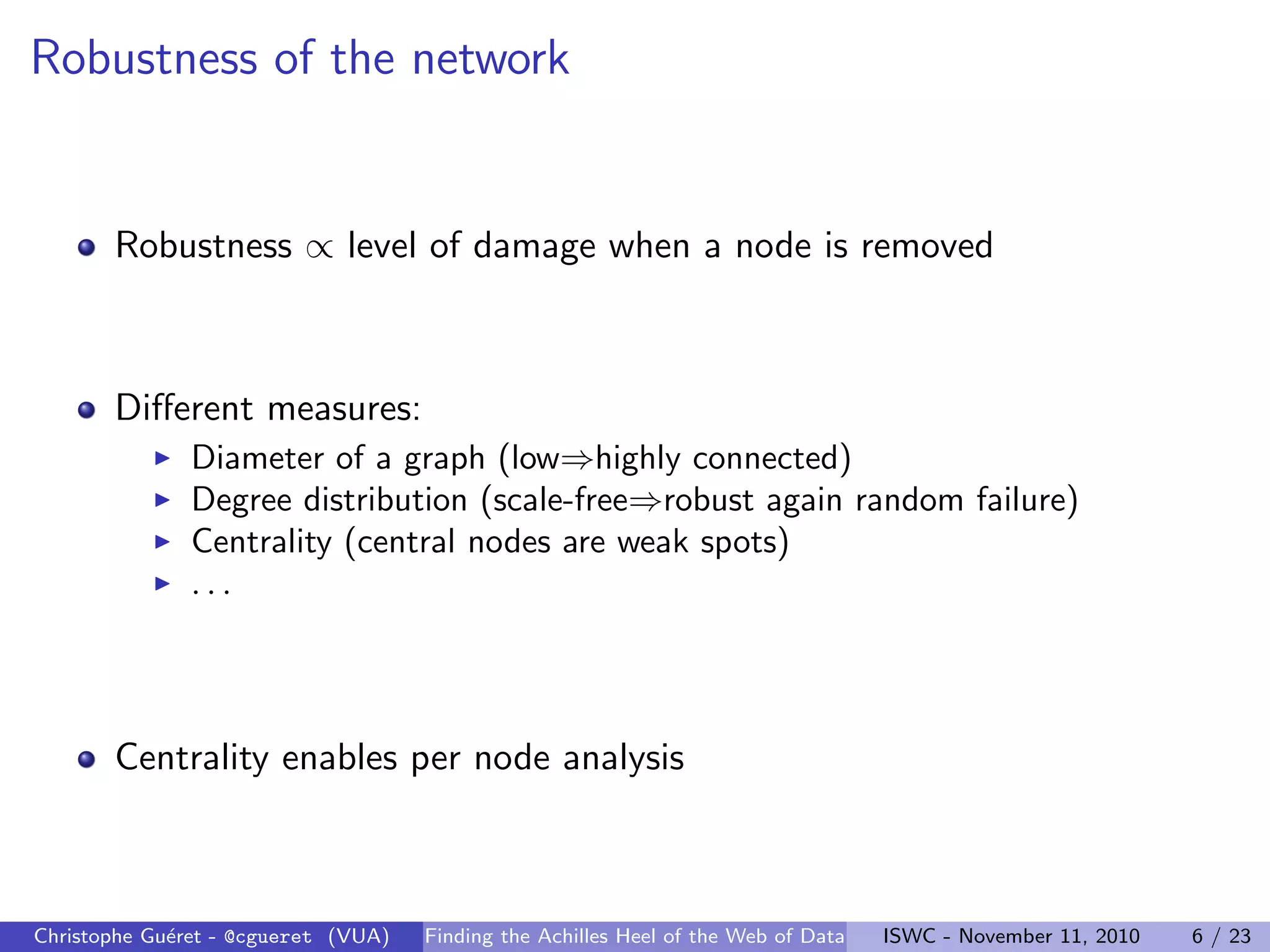 Robustness of the network
Robustness ∝ level of damage when a node is removed
Different measures:
I Diameter of a graph (low⇒highly connected)
I Degree distribution (scale-free⇒robust again random failure)
I Centrality (central nodes are weak spots)
I . . .
Centrality enables per node analysis
Christophe Guéret - @cgueret (VUA) Finding the Achilles Heel of the Web of Data ISWC - November 11, 2010 6 / 23
 