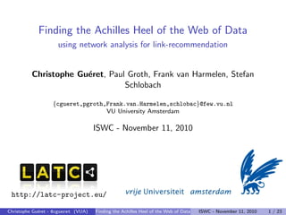 Finding the Achilles Heel of the Web of Data
using network analysis for link-recommendation
Christophe Guéret, Paul Groth, Frank van Harmelen, Stefan
Schlobach
{cgueret,pgroth,Frank.van.Harmelen,schlobac}@few.vu.nl
VU University Amsterdam
ISWC - November 11, 2010
http://latc-project.eu/
Christophe Guéret - @cgueret (VUA) Finding the Achilles Heel of the Web of Data ISWC - November 11, 2010 1 / 23
 