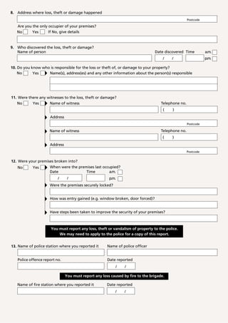 8. Address where loss, theft or damage happened
                                                                                                    Postcode

   Are you the only occupier of your premises?
   No      Yes      If No, give details



9. Who discovered the loss, theft or damage?
   Name of person                                                               Date discovered Time           a.m.
                                                                                     /   /                     p.m.

10. Do you know who is responsible for the loss or theft of, or damage to your property?
    No      Yes    Name(s), address(es) and any other information about the person(s) responsible




11. Were there any witnesses to the loss, theft or damage?
   No      Yes      Name of witness                                                 Telephone no.
                                                                                     (    )
                     Address
                                                                                                    Postcode

                     Name of witness                                                Telephone no.
                                                                                     (    )
                     Address
                                                                                                    Postcode


12. Were your premises broken into?
   No      Yes       When were the premises last occupied?
                     Date              Time         a.m.
                          /     /                      p.m.
                     Were the premises securely locked?


                     How was entry gained (e.g. window broken, door forced)?


                     Have steps been taken to improve the security of your premises?



                      You must report any loss, theft or vandalism of property to the police.
                          We may need to apply to the police for a copy of this report.


13. Name of police station where you reported it      Name of police officer


   Police offence report no.                          Date reported
                                                           /    /

                               You must report any loss caused by fire to the brigade.

   Name of fire station where you reported it         Date reported
                                                          /     /
 