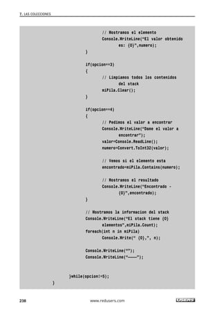 // Mostramos el elemento 
Console.WriteLine(“El valor obtenido 
es: {0}”,numero); 
} 
if(opcion==3) 
{ 
// Limpiamos todos los contenidos 
del stack 
miPila.Clear(); 
} 
if(opcion==4) 
{ 
// Pedimos el valor a encontrar 
Console.WriteLine(“Dame el valor a 
encontrar”); 
valor=Console.ReadLine(); 
numero=Convert.ToInt32(valor); 
// Vemos si el elemento esta 
encontrado=miPila.Contains(numero); 
// Mostramos el resultado 
Console.WriteLine(“Encontrado - 
{0}”,encontrado); 
} 
// Mostramos la informacion del stack 
Console.WriteLine(“El stack tiene {0} 
elementos”,miPila.Count); 
foreach(int n in miPila) 
Console.Write(“ {0},”, n); 
Console.WriteLine(“”); 
Console.WriteLine(“————”); 
}while(opcion!=5); 
} 
7. LAS COLECCIONES 
238 www.redusers.com 
 