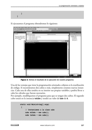 } 
} 
Si ejecutamos el programa obtendremos lo siguiente: 
Figura 3. Vemos el resultado de la ejecución de nuestro programa. 
Una de las ventajas que tiene la programación orientada a objetos es la reutilización 
de código. Si necesitáramos dos cubos o más, simplemente creamos nuevas instan-cias. 
Cada una de ellas tendría en su interior sus propias variables y podría llevar a 
cabo los cálculos que fueran necesarios. 
Por ejemplo, modifiquemos el programa para que se tengan dos cubos. El segundo 
cubo estará en la instancia tuCubo y tendrá un valor de lado de 8. 
static void Main(string[] args) 
{ 
// Instanciamos a la clase cubo 
cubo miCubo = new cubo(); 
cubo tuCubo = new cubo(); 
La programación orientada a objetos 
www.redusers.com 327 
 