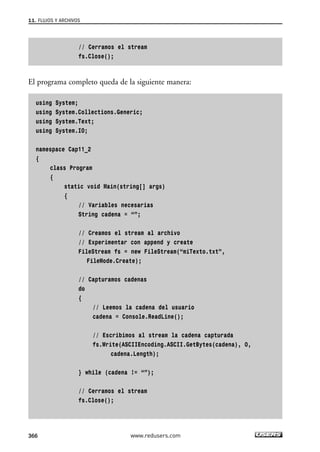 11. FLUJOS Y ARCHIVOS 
// Cerramos el stream 
fs.Close(); 
El programa completo queda de la siguiente manera: 
using System; 
using System.Collections.Generic; 
using System.Text; 
using System.IO; 
namespace Cap11_2 
{ 
class Program 
{ 
static void Main(string[] args) 
{ 
// Variables necesarias 
String cadena = “”; 
// Creamos el stream al archivo 
// Experimentar con append y create 
FileStream fs = new FileStream(“miTexto.txt”, 
FileMode.Create); 
// Capturamos cadenas 
do 
{ 
// Leemos la cadena del usuario 
cadena = Console.ReadLine(); 
// Escribimos al stream la cadena capturada 
fs.Write(ASCIIEncoding.ASCII.GetBytes(cadena), 0, 
cadena.Length); 
} while (cadena != “”); 
// Cerramos el stream 
fs.Close(); 
366 www.redusers.com 
 