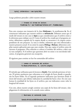 byte[] infoArchivo = new byte[100]; 
Luego podemos proceder a abrir nuestro stream: 
// Creamos el stream de lectura 
FileStream fs = new FileStream(“miTexto.txt”, FileMode.Open); 
Para esto creamos una instancia de la clase FileStream y la nombramos fs. En el 
constructor indicamos que nuestro archivo es miTexto.txt. Debemos notar que el 
modo del stream en este caso es Open ya que consideramos que el archivo existe y 
lo abriremos para trabajar con él. Como el archivo fue creado por el programa an-terior, 
deberemos copiarlo de la carpeta donde se encuentra a la carpeta corres-pondiente 
de este proyecto. La ruta es similar, solamente que está referenciada a 
nuestro proyecto actual. Si no existe la carpeta Debug o Release, deberemos com-pilar 
nuestra aplicación para que sean creadas. Hay que copiar el archivo antes de 
ejecutar el programa. Otra solución es colocar el nombre del archivo a abrir con 
su ruta completa. Si el archivo que queremos abrir no existe o no está donde indi-camos, 
el programa generará una excepción. 
El siguiente paso consiste en leer los contenidos del archivo: 
// Leemos el contenido del archivo 
fs.Read(infoArchivo, 0, (int)fs.Length); 
El método que utilizamos para la lectura es Read(). Este método pertenece al stre-am. 
El primer parámetro que colocamos es el arreglo de bytes donde se guarda-rán 
los bytes leídos. En el segundo parámetro indicamos que leeremos desde el 
inicio del stream y por último indicamos la cantidad de bytes a leer. En este caso 
leemos la totalidad de los bytes en el archivo, por eso indicamos como valor la 
longitud del stream. 
Con esto, ahora nuestro arreglo contiene una copia de los bytes del stream y des-plegaremos 
la información en la consola como cadena. 
// Mostramos el contenido leido 
Console.WriteLine(ASCIIEncoding.ASCII.GetString(infoArchivo)); 
Los flujos 
www.redusers.com 369 
 