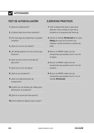 ACTIVIDADES 
TEST DE AUTOEVALUACIÓN 
1 ¿Qué es la depuración? 
2 ¿Cuántos tipos de errores tenemos? 
3 ¿Por qué algunos programas no pueden 
compilar? 
4 ¿Qué es un error de sintaxis? 
5 ¿En dónde podemos ver los errores que 
tenemos? 
6 ¿Qué son los errores en tiempo de 
ejecución? 
7 ¿Qué es un error de lógica? 
8 ¿Qué es una excepción? 
9 ¿Qué es la administración de 
excepciones? 
10 ¿Cuáles son los bloques de código para 
administrar la excepción? 
11 ¿Qué es un punto de interrupción? 
12 ¿Cómo podemos depurar paso a paso? 
EJERCICIOS PRÁCTICOS 
1 Usar la depuración paso a paso para 
observar cómo cambia el valor de la 
variable en el programa del factorial. 
2 Utilizar el método WriteLine() de la clase 
Debug para que las funciones nos 
indiquen cuando entramos y salimos de 
ellas. 
3 Buscar en MSDN cuáles son las 
excepciones que pueden ocurrir con los 
arreglos. 
4 Buscar en MSDN cuáles son las 
excepciones que pueden ocurrir con los 
streams. 
5 Buscar en MSDN cuáles son las 
excepciones que pueden ocurrir con el 
método WriteLine(). 
390 www.redusers.com 
 
