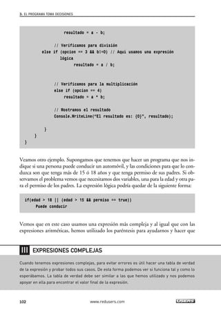 3. EL PROGRAMA TOMA DECISIONES 
resultado = a - b; 
// Verificamos para división 
else if (opcion == 3 && b!=0) // Aquí usamos una expresión 
lógica 
resultado = a / b; 
// Verificamos para la multiplicación 
else if (opcion == 4) 
resultado = a * b; 
// Mostramos el resultado 
Console.WriteLine(“El resultado es: {0}”, resultado); 
} 
} 
} 
Veamos otro ejemplo. Supongamos que tenemos que hacer un programa que nos in-dique 
si una persona puede conducir un automóvil, y las condiciones para que lo con-duzca 
son que tenga más de 15 ó 18 años y que tenga permiso de sus padres. Si ob-servamos 
el problema vemos que necesitamos dos variables, una para la edad y otra pa-ra 
el permiso de los padres. La expresión lógica podría quedar de la siguiente forma: 
if(edad > 18 || (edad > 15 && permiso == true)) 
Puede conducir 
Vemos que en este caso usamos una expresión más compleja y al igual que con las 
expresiones aritméticas, hemos utilizado los paréntesis para ayudarnos y hacer que 
EXPRESIONES COMPLEJAS 
Cuando tenemos expresiones complejas, para evitar errores es útil hacer una tabla de verdad 
de la expresión y probar todos sus casos. De esta forma podemos ver si funciona tal y como lo 
esperábamos. La tabla de verdad debe ser similar a las que hemos utilizado y nos podemos 
apoyar en ella para encontrar el valor final de la expresión. 
102 www.redusers.com 
 