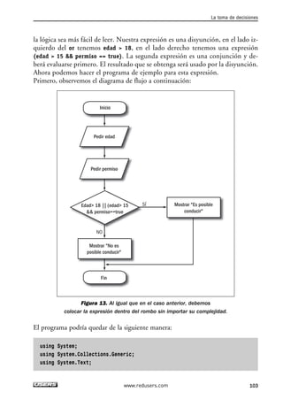 la lógica sea más fácil de leer. Nuestra expresión es una disyunción, en el lado iz-quierdo 
del or tenemos edad > 18, en el lado derecho tenemos una expresión 
(edad > 15 && permiso == true). La segunda expresión es una conjunción y de-berá 
evaluarse primero. El resultado que se obtenga será usado por la disyunción. 
Ahora podemos hacer el programa de ejemplo para esta expresión. 
Primero, observemos el diagrama de flujo a continuación: 
Inicio 
Pedir edad 
Pedir permiso 
Edad> 18 || (edad> 15 
&& permiso==true 
Mostrar "No es 
posible conducir" 
Fin 
Figura 13. Al igual que en el caso anterior, debemos 
colocar la expresión dentro del rombo sin importar su complejidad. 
El programa podría quedar de la siguiente manera: 
using System; 
using System.Collections.Generic; 
using System.Text; 
SÍ 
NO 
Mostrar "Es posible 
conducir" 
La toma de decisiones 
www.redusers.com 103 
 