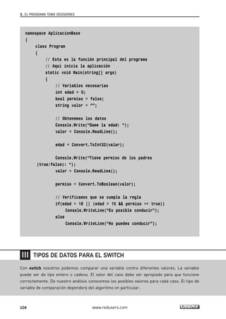 3. EL PROGRAMA TOMA DECISIONES 
namespace AplicacionBase 
{ 
class Program 
{ 
// Esta es la función principal del programa 
// Aquí inicia la aplicación 
static void Main(string[] args) 
{ 
// Variables necesarias 
int edad = 0; 
bool permiso = false; 
string valor = “”; 
// Obtenemos los datos 
Console.Write(“Dame la edad: “); 
valor = Console.ReadLine(); 
edad = Convert.ToInt32(valor); 
Console.Write(“Tiene permiso de los padres 
(true/false): “); 
valor = Console.ReadLine(); 
permiso = Convert.ToBoolean(valor); 
// Verificamos que se cumpla la regla 
if(edad > 18 || (edad > 15 && permiso == true)) 
Console.WriteLine(“Es posible conducir”); 
else 
Console.WriteLine(“No puedes conducir”); 
TIPOS DE DATOS PARA EL SWITCH 
Con switch nosotros podemos comparar una variable contra diferentes valores. La variable 
puede ser de tipo entero o cadena. El valor del caso debe ser apropiado para que funcione 
correctamente. De nuestro análisis conocemos los posibles valores para cada caso. El tipo de 
variable de comparación dependerá del algoritmo en particular. 
104 www.redusers.com 
 