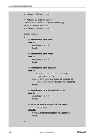 3. EL PROGRAMA TOMA DECISIONES 
a = Convert.ToSingle(valor); 
// Pedimos el segundo número 
Console.Write(“Dame el segundo numero:”); 
valor = Console.ReadLine(); 
b = Convert.ToSingle(valor); 
switch (opcion) 
{ 
// Verificamos para suma 
case 1: 
resultado = a + b; 
break; 
// Verificamos para resta 
case 2: 
resultado = a - b; 
break; 
// Verificamos para división 
case 3: 
if (b != 0) // este if esta anidado 
resultado = a / b; 
else // Este else pertenece al segundo if 
Console.WriteLine(“Divisor no valido”); 
break; 
// Verificamos para la multiplicación 
case 4: 
resultado = a * b; 
break; 
// Si no se cumple ninguno de los casos 
anteriores 
default: 
Console.WriteLine(“Opción no valida”); 
break; 
} 
108 www.redusers.com 
 