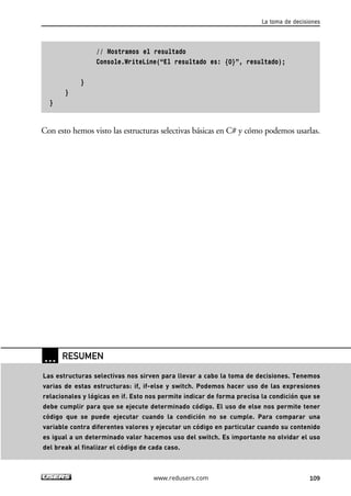 La toma de decisiones 
// Mostramos el resultado 
Console.WriteLine(“El resultado es: {0}”, resultado); 
} 
} 
} 
Con esto hemos visto las estructuras selectivas básicas en C# y cómo podemos usarlas. 
… RESUMEN 
Las estructuras selectivas nos sirven para llevar a cabo la toma de decisiones. Tenemos 
varias de estas estructuras: if, if-else y switch. Podemos hacer uso de las expresiones 
relacionales y lógicas en if. Esto nos permite indicar de forma precisa la condición que se 
debe cumplir para que se ejecute determinado código. El uso de else nos permite tener 
código que se puede ejecutar cuando la condición no se cumple. Para comparar una 
variable contra diferentes valores y ejecutar un código en particular cuando su contenido 
es igual a un determinado valor hacemos uso del switch. Es importante no olvidar el uso 
del break al finalizar el código de cada caso. 
www.redusers.com 109 
 