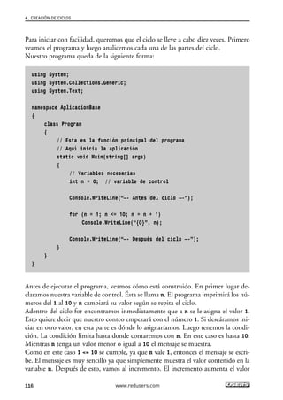 4. CREACIÓN DE CICLOS 
Para iniciar con facilidad, queremos que el ciclo se lleve a cabo diez veces. Primero 
veamos el programa y luego analicemos cada una de las partes del ciclo. 
Nuestro programa queda de la siguiente forma: 
using System; 
using System.Collections.Generic; 
using System.Text; 
namespace AplicacionBase 
{ 
class Program 
{ 
// Esta es la función principal del programa 
// Aquí inicia la aplicación 
static void Main(string[] args) 
{ 
// Variables necesarias 
int n = 0; // variable de control 
Console.WriteLine(“—- Antes del ciclo —-”); 
for (n = 1; n <= 10; n = n + 1) 
Console.WriteLine(“{0}”, n); 
Console.WriteLine(“—- Después del ciclo —-”); 
} 
} 
} 
Antes de ejecutar el programa, veamos cómo está construido. En primer lugar de-claramos 
nuestra variable de control. Ésta se llama n. El programa imprimirá los nú-meros 
del 1 al 10 y n cambiará su valor según se repita el ciclo. 
Adentro del ciclo for encontramos inmediatamente que a n se le asigna el valor 1. 
Esto quiere decir que nuestro conteo empezará con el número 1. Si deseáramos ini-ciar 
en otro valor, en esta parte es dónde lo asignaríamos. Luego tenemos la condi-ción. 
La condición limita hasta donde contaremos con n. En este caso es hasta 10. 
Mientras n tenga un valor menor o igual a 10 el mensaje se muestra. 
Como en este caso 1 <= 10 se cumple, ya que n vale 1, entonces el mensaje se escri-be. 
El mensaje es muy sencillo ya que simplemente muestra el valor contenido en la 
variable n. Después de esto, vamos al incremento. El incremento aumenta el valor 
116 www.redusers.com 
 