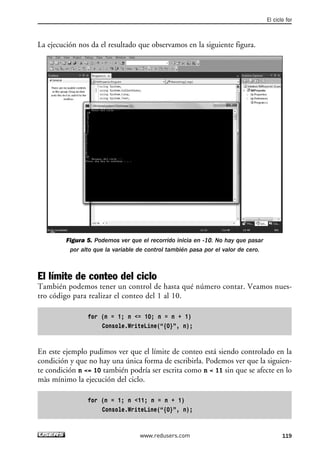 La ejecución nos da el resultado que observamos en la siguiente figura. 
Figura 5. Podemos ver que el recorrido inicia en -10. No hay que pasar 
por alto que la variable de control también pasa por el valor de cero. 
El límite de conteo del ciclo 
También podemos tener un control de hasta qué número contar. Veamos nues-tro 
código para realizar el conteo del 1 al 10. 
for (n = 1; n <= 10; n = n + 1) 
Console.WriteLine(“{0}”, n); 
En este ejemplo pudimos ver que el límite de conteo está siendo controlado en la 
condición y que no hay una única forma de escribirla. Podemos ver que la siguien-te 
condición n <= 10 también podría ser escrita como n < 11 sin que se afecte en lo 
màs mínimo la ejecución del ciclo. 
for (n = 1; n <11; n = n + 1) 
Console.WriteLine(“{0}”, n); 
El ciclo for 
www.redusers.com 119 
 