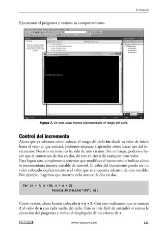 Ejecutemos el programa y veamos su comportamiento. 
Figura 7. En este caso hemos incrementado el rango del ciclo. 
El ciclo for 
Control del incremento 
Ahora que ya sabemos cómo colocar el rango del ciclo for desde su valor de inicio 
hasta el valor al que contará, podemos empezar a aprender cómo hacer uso del in-cremento. 
Nuestro incremento ha sido de uno en uno. Sin embargo, podemos ha-cer 
que el conteo sea de dos en dos, de tres en tres o de cualquier otro valor. 
Para lograr esto, simplemente tenemos que modificar el incremento e indicar cómo 
se incrementaría nuestra variable de control. El valor del incremento puede ser un 
valor colocado explícitamente o el valor que se encuentra adentro de una variable. 
Por ejemplo, hagamos que nuestro ciclo avance de dos en dos. 
for (n = 1; n <16; n = n + 2) 
Console.WriteLine(“{0}”, n); 
Como vemos, ahora hemos colocado n = n + 2. Con esto indicamos que se sumará 
2 al valor de n con cada vuelta del ciclo. Esto es más fácil de entender si vemos la 
ejecución del programa y vemos el desplegado de los valores de n. 
www.redusers.com 121 
 