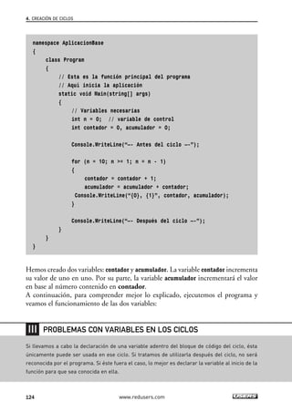 4. CREACIÓN DE CICLOS 
namespace AplicacionBase 
{ 
class Program 
{ 
// Esta es la función principal del programa 
// Aquí inicia la aplicación 
static void Main(string[] args) 
{ 
// Variables necesarias 
int n = 0; // variable de control 
int contador = 0, acumulador = 0; 
Console.WriteLine(“—- Antes del ciclo —-”); 
for (n = 10; n >= 1; n = n - 1) 
{ 
contador = contador + 1; 
acumulador = acumulador + contador; 
Console.WriteLine(“{0}, {1}”, contador, acumulador); 
} 
Console.WriteLine(“—- Después del ciclo —-”); 
} 
} 
} 
Hemos creado dos variables: contador y acumulador. La variable contador incrementa 
su valor de uno en uno. Por su parte, la variable acumulador incrementará el valor 
en base al número contenido en contador. 
A continuación, para comprender mejor lo explicado, ejecutemos el programa y 
veamos el funcionamiento de las dos variables: 
PROBLEMAS CON VARIABLES EN LOS CICLOS 
Si llevamos a cabo la declaración de una variable adentro del bloque de código del ciclo, ésta 
únicamente puede ser usada en ese ciclo. Si tratamos de utilizarla después del ciclo, no será 
reconocida por el programa. Si éste fuera el caso, lo mejor es declarar la variable al inicio de la 
función para que sea conocida en ella. 
124 www.redusers.com 
 