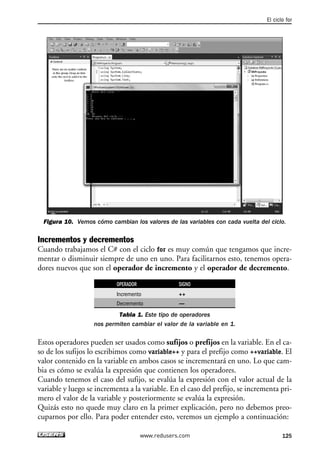 El ciclo for 
Figura 10. Vemos cómo cambian los valores de las variables con cada vuelta del ciclo. 
Incrementos y decrementos 
Cuando trabajamos el C# con el ciclo for es muy común que tengamos que incre-mentar 
o disminuir siempre de uno en uno. Para facilitarnos esto, tenemos opera-dores 
nuevos que son el operador de incremento y el operador de decremento. 
OPERADOR SIGNO 
Incremento ++ 
Decremento — 
Tabla 1. Este tipo de operadores 
nos permiten cambiar el valor de la variable en 1. 
Estos operadores pueden ser usados como sufijos o prefijos en la variable. En el ca-so 
de los sufijos lo escribimos como variable++ y para el prefijo como ++variable. El 
valor contenido en la variable en ambos casos se incrementará en uno. Lo que cam-bia 
es cómo se evalúa la expresión que contienen los operadores. 
Cuando tenemos el caso del sufijo, se evalúa la expresión con el valor actual de la 
variable y luego se incrementa a la variable. En el caso del prefijo, se incrementa pri-mero 
el valor de la variable y posteriormente se evalúa la expresión. 
Quizás esto no quede muy claro en la primer explicación, pero no debemos preo-cuparnos 
por ello. Para poder entender esto, veremos un ejemplo a continuación: 
www.redusers.com 125 
 