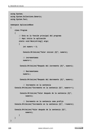 4. CREACIÓN DE CICLOS 
using System; 
using System.Collections.Generic; 
using System.Text; 
namespace AplicacionBase 
{ 
class Program 
{ 
// Esta es la función principal del programa 
// Aquí inicia la aplicación 
static void Main(string[] args) 
{ 
int numero = 5; 
Console.WriteLine(“Valor inicial {0}”, numero); 
// incrementamos 
numero++; 
Console.WriteLine(“Después del incremento {0}”, numero); 
// Decrementamos 
numero—; 
Console.WriteLine(“Después del decremento {0}”, numero); 
// Incremento en la sentencia 
Console.WriteLine(“Incremento en la sentencia {0}”, numero++); 
Console.WriteLine(“Valor después de la sentencia {0}”, 
numero); 
// Incremento en la sentencia como prefijo 
Console.WriteLine(“Incremento en la sentencia {0}”, ++numero); 
Console.WriteLine(“Valor después de la sentencia {0}”, 
numero); 
} 
} 
} 
126 www.redusers.com 
 