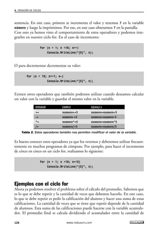 4. CREACIÓN DE CICLOS 
sentencia. En este caso, primero se incrementa el valor y tenemos 7 en la variable 
número y luego la imprimimos. Por eso, en este caso obtenemos 7 en la pantalla. 
Con esto ya hemos visto el comportamiento de estos operadores y podemos inte-grarlos 
en nuestro ciclo for. En el caso de incremento: 
for (n = 1; n <16; n++) 
Console.WriteLine(“{0}”, n); 
O para decrementar decrementar su valor: 
for (n = 10; n>=1; n—) 
Console.WriteLine(“{0}”, n); 
Existen otros operadores que también podemos utilizar cuando deseamos calcular 
un valor con la variable y guardar el mismo valor en la variable. 
OPERADOR EJEMPLO EQUIVALE A 
+= numero+=5 numero=numero+5 
-= numero-=5 numero=numero-5 
*= numero*=5 numero=numero*5 
/= numero/=5 numero=numero/5 
Tabla 2. Estos operadores también nos permiten modificar el valor de la variable. 
Es bueno conocer estos operadores ya que los veremos y deberemos utilizar frecuen-temente 
en muchos programas de cómputo. Por ejemplo, para hacer el incremento 
de cinco en cinco en un ciclo for, realizamos lo siguiente: 
for (n = 1; n <16; n+=5) 
Console.WriteLine(“{0}”, n); 
Ejemplos con el ciclo for 
Ahora ya podemos resolver el problema sobre el cálculo del promedio. Sabemos que 
es lo que se debe repetir y la cantidad de veces que debemos hacerlo. En este caso, 
lo que se debe repetir es pedir la calificación del alumno y hacer una suma de estas 
calificaciones. La cantidad de veces que se tiene que repetir depende de la cantidad 
de alumnos. Esta suma de las calificaciones puede hacerse con la variable acumula-dor. 
El promedio final se calcula dividiendo el acumulador entre la cantidad de 
128 www.redusers.com 
 