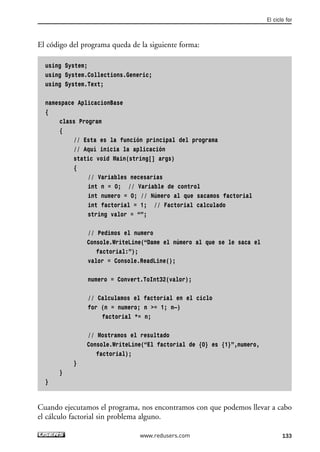 El código del programa queda de la siguiente forma: 
using System; 
using System.Collections.Generic; 
using System.Text; 
namespace AplicacionBase 
{ 
class Program 
{ 
// Esta es la función principal del programa 
// Aquí inicia la aplicación 
static void Main(string[] args) 
{ 
// Variables necesarias 
int n = 0; // Variable de control 
int numero = 0; // Número al que sacamos factorial 
int factorial = 1; // Factorial calculado 
string valor = “”; 
// Pedimos el numero 
Console.WriteLine(“Dame el número al que se le saca el 
factorial:”); 
valor = Console.ReadLine(); 
numero = Convert.ToInt32(valor); 
// Calculamos el factorial en el ciclo 
for (n = numero; n >= 1; n—) 
factorial *= n; 
// Mostramos el resultado 
Console.WriteLine(“El factorial de {0} es {1}”,numero, 
factorial); 
} 
} 
} 
El ciclo for 
Cuando ejecutamos el programa, nos encontramos con que podemos llevar a cabo 
el cálculo factorial sin problema alguno. 
www.redusers.com 133 
 