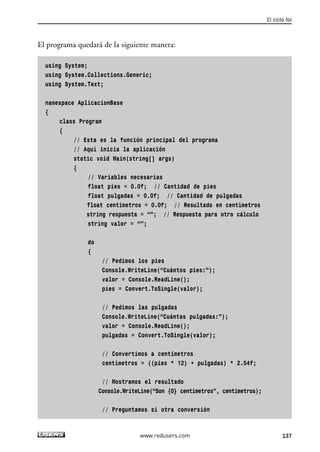 El programa quedará de la siguiente manera: 
using System; 
using System.Collections.Generic; 
using System.Text; 
namespace AplicacionBase 
{ 
class Program 
{ 
// Esta es la función principal del programa 
// Aquí inicia la aplicación 
static void Main(string[] args) 
{ 
// Variables necesarias 
float pies = 0.0f; // Cantidad de pies 
float pulgadas = 0.0f; // Cantidad de pulgadas 
float centimetros = 0.0f; // Resultado en centímetros 
string respuesta = “”; // Respuesta para otro cálculo 
string valor = “”; 
do 
{ 
// Pedimos los pies 
Console.WriteLine(“Cuántos pies:”); 
valor = Console.ReadLine(); 
pies = Convert.ToSingle(valor); 
// Pedimos las pulgadas 
Console.WriteLine(“Cuántas pulgadas:”); 
valor = Console.ReadLine(); 
pulgadas = Convert.ToSingle(valor); 
// Convertimos a centimetros 
centímetros = ((pies * 12) + pulgadas) * 2.54f; 
// Mostramos el resultado 
Console.WriteLine(“Son {0} centímetros”, centimetros); 
// Preguntamos si otra conversión 
El ciclo for 
www.redusers.com 137 
 