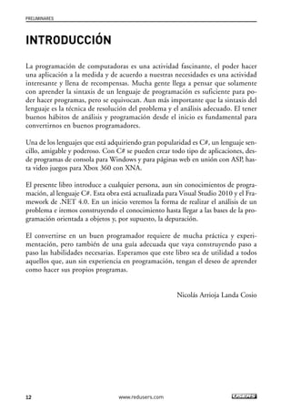 PRELIMINARES 
INTRODUCCIÓN 
La programación de computadoras es una actividad fascinante, el poder hacer 
una aplicación a la medida y de acuerdo a nuestras necesidades es una actividad 
interesante y llena de recompensas. Mucha gente llega a pensar que solamente 
con aprender la sintaxis de un lenguaje de programación es suficiente para po-der 
hacer programas, pero se equivocan. Aun más importante que la sintaxis del 
lenguaje es la técnica de resolución del problema y el análisis adecuado. El tener 
buenos hábitos de análisis y programación desde el inicio es fundamental para 
convertirnos en buenos programadores. 
Una de los lenguajes que está adquiriendo gran popularidad es C#, un lenguaje sen-cillo, 
amigable y poderoso. Con C# se pueden crear todo tipo de aplicaciones, des-de 
programas de consola para Windows y para páginas web en unión con ASP, has-ta 
video juegos para Xbox 360 con XNA. 
El presente libro introduce a cualquier persona, aun sin conocimientos de progra-mación, 
al lenguaje C#. Esta obra está actualizada para Visual Studio 2010 y el Fra-mework 
de .NET 4.0. En un inicio veremos la forma de realizar el análisis de un 
problema e iremos construyendo el conocimiento hasta llegar a las bases de la pro-gramación 
orientada a objetos y, por supuesto, la depuración. 
El convertirse en un buen programador requiere de mucha práctica y experi-mentación, 
pero también de una guía adecuada que vaya construyendo paso a 
paso las habilidades necesarias. Esperamos que este libro sea de utilidad a todos 
aquellos que, aun sin experiencia en programación, tengan el deseo de aprender 
como hacer sus propios programas. 
12 www.redusers.com 
Nicolás Arrioja Landa Cosio 
 