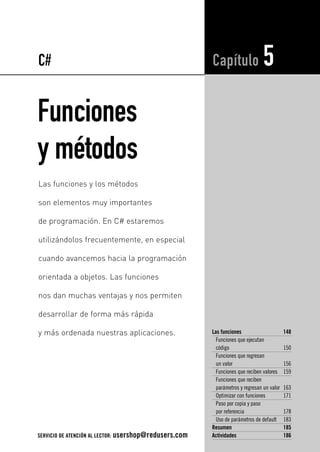C# 
Funciones 
y métodos 
Capítulo 5 
Las funciones 148 
Funciones que ejecutan 
código 150 
Funciones que regresan 
un valor 156 
Funciones que reciben valores 159 
Funciones que reciben 
parámetros y regresan un valor 163 
Optimizar con funciones 171 
Paso por copia y paso 
por referencia 178 
Uso de parámetros de default 183 
Resumen 185 
Actividades 186 
Las funciones y los métodos 
son elementos muy importantes 
de programación. En C# estaremos 
utilizándolos frecuentemente, en especial 
cuando avancemos hacia la programación 
orientada a objetos. Las funciones 
nos dan muchas ventajas y nos permiten 
desarrollar de forma más rápida 
y más ordenada nuestras aplicaciones. 
SERVICIO DE ATENCIÓN AL LECTOR: usershop@redusers.com 
 