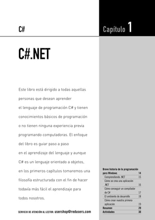 C# 
C#.NET 
Capítulo 1 
Breve historia de la programación 
para Windows 14 
Comprendiendo .NET 15 
Cómo se crea una aplicación 
.NET 16 
Cómo conseguir un compilador 
de C# 17 
El ambiente de desarrollo 18 
Cómo crear nuestra primera 
aplicación 19 
Resumen 29 
Actividades 30 
Este libro está dirigido a todas aquellas 
personas que desean aprender 
el lenguaje de programación C# y tienen 
conocimientos básicos de programación 
o no tienen ninguna experiencia previa 
programando computadoras. El enfoque 
del libro es guiar paso a paso 
en el aprendizaje del lenguaje y aunque 
C# es un lenguaje orientado a objetos, 
en los primeros capítulos tomaremos una 
filosofía estructurada con el fin de hacer 
todavía más fácil el aprendizaje para 
todos nosotros. 
SERVICIO DE ATENCIÓN AL LECTOR: usershop@redusers.com 
 
