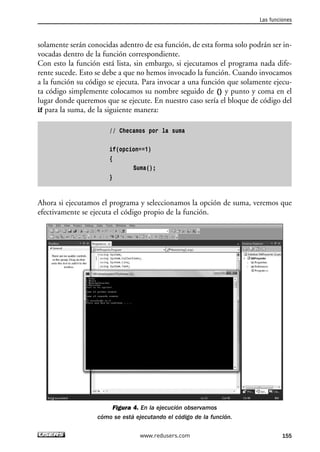 solamente serán conocidas adentro de esa función, de esta forma solo podrán ser in-vocadas 
dentro de la función correspondiente. 
Con esto la función está lista, sin embargo, si ejecutamos el programa nada dife-rente 
sucede. Esto se debe a que no hemos invocado la función. Cuando invocamos 
a la función su código se ejecuta. Para invocar a una función que solamente ejecu-ta 
código simplemente colocamos su nombre seguido de () y punto y coma en el 
lugar donde queremos que se ejecute. En nuestro caso sería el bloque de código del 
if para la suma, de la siguiente manera: 
// Checamos por la suma 
if(opcion==1) 
{ 
Suma(); 
} 
Ahora si ejecutamos el programa y seleccionamos la opción de suma, veremos que 
efectivamente se ejecuta el código propio de la función. 
Figura 4. En la ejecución observamos 
cómo se está ejecutando el código de la función. 
Las funciones 
www.redusers.com 155 
 