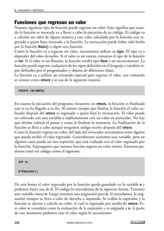 5. FUNCIONES Y MÉTODOS 
Funciones que regresan un valor 
Nuestro siguiente tipo de función puede regresar un valor. Esto significa que cuan-do 
la función es invocada va a llevar a cabo la ejecución de su código. El código va 
a calcular un valor de alguna manera y este valor calculado por la función será re-gresado 
a quien haya invocado a la función. La invocación puede haber sido hecha 
por la función Main() o algún otra función. 
Como la función va a regresar un valor, necesitamos indicar su tipo. El tipo va a 
depender del valor devuelto. Si el valor es un entero, entonces el tipo de la función 
es int. Si el valor es un flotante, la función tendrá tipo float y así sucesivamente. La 
función puede regresar cualquiera de los tipos definidos en el lenguaje y también ti-pos 
definidos por el programador y objetos de diferentes clases. 
La función va a utilizar un comando especial para regresar el valor, este comando 
se conoce como return y se usa de la siguiente manera: 
return variable; 
En cuanto la ejecución del programa encuentra un return, la función es finalizada 
aun si no ha llegado a su fin. Al mismo tiempo que finaliza la función el valor co-locado 
después del return es regresado a quien hizo la invocación. El valor puede 
ser colocado con una variable o explícitamente con un valor en particular. No hay 
que olvidar colocar el punto y coma al finalizar la sentencia. La finalización de la 
función se lleva a cabo aunque tengamos código escrito después del return. 
Como la función regresa un valor, del lado del invocador necesitamos tener alguien 
que pueda recibir el valor regresado. Generalmente usaremos una variable, pero en 
algunos casos puede ser una expresión que será evaluada con el valor regresado por 
la función. Supongamos que nuestra función regresa un valor entero. Entonces po-demos 
tener un código como el siguiente. 
int n; 
n=función(); 
De esta forma el valor regresado por la función queda guardado en la variable n y 
podemos hacer uso de él. El código lo entendemos de la siguiente forma. Tenemos 
una variable entera n. Luego tenemos una asignación para n. Si recordamos, la asig-nación 
siempre se lleva a cabo de derecha a izquierda. Se evalúa la expresión y la 
función se ejecuta y calcula un valor, el cual es regresado por medio de return. Es-te 
valor se considera como la evaluación de la expresión y es asignado a n. A partir 
de este momento podemos usar el valor según lo necesitemos. 
156 www.redusers.com 
 