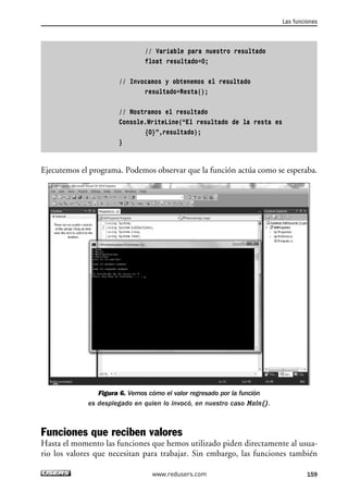 // Variable para nuestro resultado 
float resultado=0; 
// Invocamos y obtenemos el resultado 
resultado=Resta(); 
// Mostramos el resultado 
Console.WriteLine(“El resultado de la resta es 
{0}”,resultado); 
} 
Las funciones 
Ejecutemos el programa. Podemos observar que la función actúa como se esperaba. 
Figura 6. Vemos cómo el valor regresado por la función 
es desplegado en quien lo invocó, en nuestro caso Main(). 
Funciones que reciben valores 
Hasta el momento las funciones que hemos utilizado piden directamente al usua-rio 
los valores que necesitan para trabajar. Sin embargo, las funciones también 
www.redusers.com 159 
 