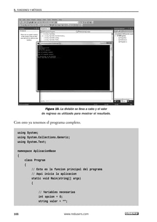 Figura 10. La división se lleva a cabo y el valor 
5. FUNCIONES Y MÉTODOS 
de regreso es utilizado para mostrar el resultado. 
Con esto ya tenemos el programa completo. 
using System; 
using System.Collections.Generic; 
using System.Text; 
namespace AplicacionBase 
{ 
class Program 
{ 
// Esta es la funcion principal del programa 
// Aqui inicia la aplicacion 
static void Main(string[] args) 
{ 
// Variables necesarias 
int opcion = 0; 
string valor = “”; 
166 www.redusers.com 
 