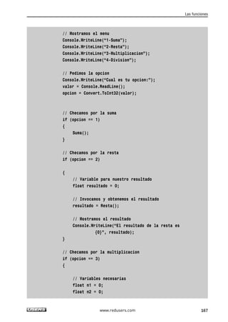 // Mostramos el menu 
Console.WriteLine(“1-Suma”); 
Console.WriteLine(“2-Resta”); 
Console.WriteLine(“3-Multiplicacion”); 
Console.WriteLine(“4-Division”); 
// Pedimos la opcion 
Console.WriteLine(“Cual es tu opcion:”); 
valor = Console.ReadLine(); 
opcion = Convert.ToInt32(valor); 
// Checamos por la suma 
if (opcion == 1) 
{ 
Suma(); 
} 
// Checamos por la resta 
if (opcion == 2) 
{ 
// Variable para nuestro resultado 
float resultado = 0; 
// Invocamos y obtenemos el resultado 
resultado = Resta(); 
// Mostramos el resultado 
Console.WriteLine(“El resultado de la resta es 
{0}”, resultado); 
} 
// Checamos por la multiplicacion 
if (opcion == 3) 
{ 
// Variables necesarias 
float n1 = 0; 
float n2 = 0; 
Las funciones 
www.redusers.com 167 
 