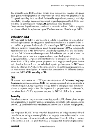 Breve historia de la programación para Windows 
delo conocido como COM, éste nos permite crear componentes binarios, esto quiere 
decir que es posible programar un componente en Visual Basic y un programador de 
C++ puede tomarlo y hacer uso de él. Esto se debe a que el componente ya es código 
compilado y no código fuente en el lenguaje de origen; la programación de COM tam-bién 
tenía sus complejidades y surge ATL para ayudar en su desarrollo. 
Con todo esto, llega el momento en el cual es necesario ordenar, facilitar y organi-zar 
el desarrollo de las aplicaciones para Windows, con esta filosofía surge .NET. 
Descubrir .NET 
El Framework de .NET es una solución a toda la problemática en torno al desa-rrollo 
de aplicaciones, brinda grandes beneficios no solamente al desarrollador, si-no 
también al proceso de desarrollo. En primer lugar .NET permite trabajar con 
código ya existente, podemos hacer uso de los componentes COM, e incluso, si lo 
necesitáramos usar el API de Windows. Cuando el programa .NET está listo es mu-cho 
más fácil de instalar en la computadora de los clientes, que las aplicaciones tra-dicionales 
ya que se tiene una integración fuerte entre los lenguajes. 
Un programador de C# puede entender fácilmente el código de un programador de 
Visual Basic .NET y ambos pueden programar en el lenguaje con el que se sienten 
más cómodos. Esto se debe a que todos los lenguajes que hacen uso de .NET com-parten 
las librerías de .NET, por lo que no importa en qué lenguaje programemos, 
las reconocemos en cualquiera. A continuación conoceremos los diferentes compo-nentes 
de .NET: CLR, assembly y CIL. 
CLR 
El primer componente de .NET que conoceremos es el Common Language 
Runtime, también denominado CLR. Este es un programa de ejecución común a 
todos los lenguajes. Este programa se encarga de leer el código generado por el com-pilador 
y empieza su ejecución. Sin importar si el programa fue creado con C#, 
con Visual Basic .NET o algún otro lenguaje de .NET el CLR lo lee y ejecuta. 
Assembly 
Cuando tenemos un programa escrito en un lenguaje de .NET y lo compilamos se ge-nera 
el assembly. El assembly contiene el programa compilado en lo que conocemos 
como CIL y también información sobre todos los tipos que se utilizan en el programa. 
CIL 
Los programas de .NET no se compilan directamente en código ensamblador del 
compilador, en su lugar son compilados a un lenguaje intermedio conocido como 
CIL. Este lenguaje es leído y ejecutado por el runtime. El uso del CIL y el runtime 
es lo que le da a .NET su gran flexibilidad y su capacidad de ser multiplataforma. 
www.redusers.com 15 
 