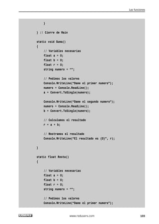 } 
} // Cierre de Main 
static void Suma() 
{ 
// Variables necesarias 
float a = 0; 
float b = 0; 
float r = 0; 
string numero = “”; 
// Pedimos los valores 
Console.WriteLine(“Dame el primer numero”); 
numero = Console.ReadLine(); 
a = Convert.ToSingle(numero); 
Console.WriteLine(“Dame el segundo numero”); 
numero = Console.ReadLine(); 
b = Convert.ToSingle(numero); 
// Calculamos el resultado 
r = a + b; 
// Mostramos el resultado 
Console.WriteLine(“El resultado es {0}”, r); 
} 
static float Resta() 
{ 
// Variables necesarias 
float a = 0; 
float b = 0; 
float r = 0; 
string numero = “”; 
// Pedimos los valores 
Console.WriteLine(“Dame el primer numero”); 
Las funciones 
www.redusers.com 169 
 