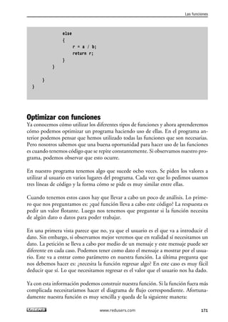 else 
{ 
r = a / b; 
return r; 
} 
} 
} 
} 
Las funciones 
Optimizar con funciones 
Ya conocemos cómo utilizar los diferentes tipos de funciones y ahora aprenderemos 
cómo podemos optimizar un programa haciendo uso de ellas. En el programa an-terior 
podemos pensar que hemos utilizado todas las funciones que son necesarias. 
Pero nosotros sabemos que una buena oportunidad para hacer uso de las funciones 
es cuando tenemos código que se repite constantemente. Si observamos nuestro pro-grama, 
podemos observar que esto ocurre. 
En nuestro programa tenemos algo que sucede ocho veces. Se piden los valores a 
utilizar al usuario en varios lugares del programa. Cada vez que lo pedimos usamos 
tres líneas de código y la forma cómo se pide es muy similar entre ellas. 
Cuando tenemos estos casos hay que llevar a cabo un poco de análisis. Lo prime-ro 
que nos preguntamos es: ¿qué función lleva a cabo este código? La respuesta es 
pedir un valor flotante. Luego nos tenemos que preguntar si la función necesita 
de algún dato o datos para poder trabajar. 
En una primera vista parece que no, ya que el usuario es el que va a introducir el 
dato. Sin embargo, si observamos mejor veremos que en realidad sí necesitamos un 
dato. La petición se lleva a cabo por medio de un mensaje y este mensaje puede ser 
diferente en cada caso. Podemos tener como dato el mensaje a mostrar por el usua-rio. 
Este va a entrar como parámetro en nuestra función. La última pregunta que 
nos debemos hacer es: ¿necesita la función regresar algo? En este caso es muy fácil 
deducir que sí. Lo que necesitamos regresar es el valor que el usuario nos ha dado. 
Ya con esta información podemos construir nuestra función. Si la función fuera más 
complicada necesitaríamos hacer el diagrama de flujo correspondiente. Afortuna-damente 
nuestra función es muy sencilla y queda de la siguiente manera: 
www.redusers.com 171 
 