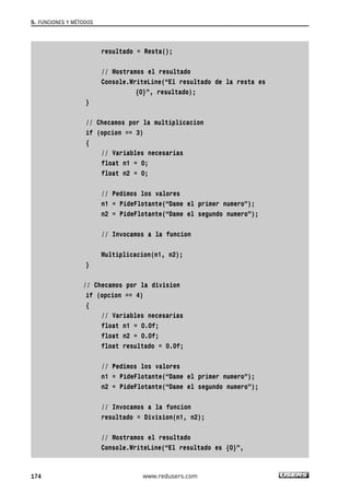 resultado = Resta(); 
// Mostramos el resultado 
Console.WriteLine(“El resultado de la resta es 
{0}”, resultado); 
} 
// Checamos por la multiplicacion 
if (opcion == 3) 
{ 
// Variables necesarias 
float n1 = 0; 
float n2 = 0; 
// Pedimos los valores 
n1 = PideFlotante(“Dame el primer numero”); 
n2 = PideFlotante(“Dame el segundo numero”); 
// Invocamos a la funcion 
Multiplicacion(n1, n2); 
} 
// Checamos por la division 
if (opcion == 4) 
{ 
// Variables necesarias 
float n1 = 0.0f; 
float n2 = 0.0f; 
float resultado = 0.0f; 
// Pedimos los valores 
n1 = PideFlotante(“Dame el primer numero”); 
n2 = PideFlotante(“Dame el segundo numero”); 
// Invocamos a la funcion 
resultado = Division(n1, n2); 
// Mostramos el resultado 
Console.WriteLine(“El resultado es {0}”, 
5. FUNCIONES Y MÉTODOS 
174 www.redusers.com 
 