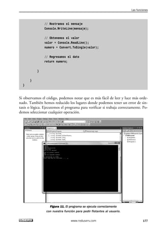 // Mostramos el mensaje 
Console.WriteLine(mensaje); 
// Obtenemos el valor 
valor = Console.ReadLine(); 
numero = Convert.ToSingle(valor); 
// Regresamos el dato 
return numero; 
} 
} 
} 
Si observamos el código, podemos notar que es más fácil de leer y luce más orde-nado. 
También hemos reducido los lugares donde podemos tener un error de sin-taxis 
o lógica. Ejecutemos el programa para verificar si trabaja correctamente. Po-demos 
seleccionar cualquier operación. 
Figura 11. El programa se ejecuta correctamente 
con nuestra función para pedir flotantes al usuario. 
Las funciones 
www.redusers.com 177 
 