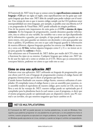 1. C#.NET 
El Framework de .NET tiene lo que se conoce como las especificaciones comunes de 
lenguaje o CLS por sus siglas en inglés, estas especificaciones son las guías que cual-quier 
lenguaje que desee usar .NET debe de cumplir para poder trabajar con el runti-me. 
Una ventaja de esto es que si nuestro código cumple con las CLS podemos tener 
interoperabilidad con otros lenguajes, por ejemplo, es posible crear una librería en C# 
y un programador de Visual Basic .NET puede utilizarla sin ningún problema. 
Uno de los puntos más importantes de estás guías es el CTS o sistema de tipos 
comunes. En los lenguajes de programación, cuando deseamos guardar informa-ción, 
ésta se coloca en una variable, las variables van a tener un tipo dependiendo 
del la información a guardar, por ejemplo, el tipo puede ser para guardar un nú-mero 
entero, otro para guardar un número con decimales y otro para guardar una 
frase o palabra. El problema con esto es que cada lenguaje guarda la información 
de manera diferente, algunos lenguajes guardan los enteros con 16 bits de memo-ria 
y otros con 32 bits; incluso algunos lenguajes como C y C++ no tienen un ti-po 
para guardar las cadenas o frases. 
Para solucionar esto el Framework de .NET define por medio del CTS cómo van 
a funcionar los tipos en su entorno. Cualquier lenguaje que trabaje con .NET de-be 
de usar los tipos tal y como se señalan en el CTS. Ahora que ya conocemos los 
conceptos básicos, podemos ver cómo es que todo esto se une. 
Cómo se crea una aplicación .NET 
Podemos crear una aplicación .NET utilizando un lenguaje de programación, para 
este efecto será C#; con el lenguaje de programación creamos el código fuente del 
programa (instrucciones que le dicen al programa qué hacer). 
Cuando hemos finalizado con nuestro código fuente, entonces utilizamos el com-pilador. 
El compilador toma el código fuente y crea un assembly para nosotros, es-te 
assembly tendrá el equivalente de nuestro código, pero escrito en CIL; esto nos 
lleva a otra de las ventajas de .NET: nuestro código puede ser optimizado por el 
compilador para la plataforma hacia la cual vamos a usar el programa, es decir que 
el mismo programa puede ser optimizado para un dispositivo móvil, una PC nor-mal 
o un servidor, sin que nosotros tengamos que hacer cambios en él. 
.NET ES MULTIPLATAFORMA 
El Framework de .NET se puede ejecutar en muchas plataformas, no solo en Windows. Esto 
significa que podemos programar en una plataforma en particular y si otra plataforma tiene el 
runtime, nuestro programa se ejecutará sin ningún problema. Un programa .NET desarrollado 
en Windows puede ejecutarse en Linux, siempre y cuando se tenga el runtime correspondiente. 
16 www.redusers.com 
 