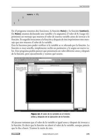 numero = 17; 
} 
} 
} 
Las funciones 
En el programa tenemos dos funciones, la función Main() y la función Cambiar(). 
En Main() estamos declarando una variable y le asignamos el valor de 5. Luego im-primimos 
un mensaje que muestra el valor de nuestra variable antes de invocar a la 
función. En seguida invocamos a la función y después de ésta imprimimos otro men-saje 
que nos muestra el valor de la variable. 
Esto lo hacemos para poder verificar si la variable se ve afectada por la función. La 
función es muy sencilla, simplemente recibe un parámetro y le asigna un nuevo va-lor. 
Este programa podría parecer que presentaría un valor diferente antes y después 
de la función, pero ejecutémoslo y veamos qué ocurre. 
Figura 12. El valor de la variable es el mismo 
antes y después de la ejecución de la función. 
Al ejecutar notamos que el valor de la variable es igual antes y después de invocar a 
la función. Es decir que la función no alteró el valor de la variable, aunque parecía 
que lo iba a hacer. Veamos la razón de esto. 
www.redusers.com 179 
 