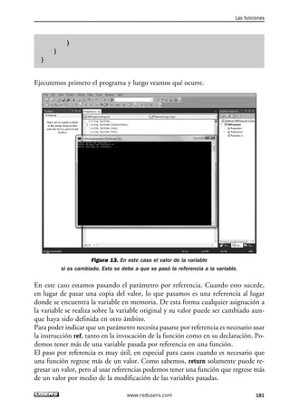 } 
} 
} 
Ejecutemos primero el programa y luego veamos qué ocurre. 
Figura 13. En este caso el valor de la variable 
si es cambiado. Esto se debe a que se pasó la referencia a la variable. 
En este caso estamos pasando el parámetro por referencia. Cuando esto sucede, 
en lugar de pasar una copia del valor, lo que pasamos es una referencia al lugar 
donde se encuentra la variable en memoria. De esta forma cualquier asignación a 
la variable se realiza sobre la variable original y su valor puede ser cambiado aun-que 
haya sido definida en otro ámbito. 
Para poder indicar que un parámetro necesita pasarse por referencia es necesario usar 
la instrucción ref, tanto en la invocación de la función como en su declaración. Po-demos 
tener más de una variable pasada por referencia en una función. 
El paso por referencia es muy útil, en especial para casos cuando es necesario que 
una función regrese más de un valor. Como sabemos, return solamente puede re-gresar 
un valor, pero al usar referencias podemos tener una función que regrese más 
de un valor por medio de la modificación de las variables pasadas. 
Las funciones 
www.redusers.com 181 
 
