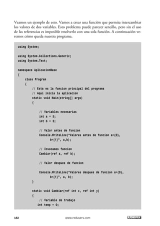 Veamos un ejemplo de esto. Vamos a crear una función que permita intercambiar 
los valores de dos variables. Esto problema puede parecer sencillo, pero sin el uso 
de las referencias es imposible resolverlo con una sola función. A continuación ve-remos 
cómo queda nuestra programa. 
using System; 
using System.Collections.Generic; 
using System.Text; 
namespace AplicacionBase 
{ 
class Program 
{ 
// Esta es la funcion principal del programa 
// Aqui inicia la aplicacion 
static void Main(string[] args) 
{ 
// Variables necesarias 
int a = 5; 
int b = 3; 
// Valor antes de funcion 
Console.WriteLine(“Valores antes de funcion a={0}, 
b={1}”, a,b); 
// Invocamos funcion 
Cambiar(ref a, ref b); 
// Valor despues de funcion 
Console.WriteLine(“Valores despues de funcion a={0}, 
b={1}”, a, b); 
} 
static void Cambiar(ref int x, ref int y) 
{ 
// Variable de trabajo 
int temp = 0; 
182 www.redusers.com 
 