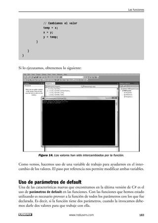 // Cambiamos el valor 
temp = x; 
x = y; 
y = temp; 
} 
} 
} 
Si lo ejecutamos, obtenemos lo siguiente: 
Figura 14. Los valores han sido intercambiados por la función. 
Como vemos, hacemos uso de una variable de trabajo para ayudarnos en el inter-cambio 
de los valores. El paso por referencia nos permite modificar ambas variables. 
Uso de parámetros de default 
Una de las características nuevas que encontramos en la última versión de C# es el 
uso de parámetros de default en las funciones. Con las funciones que hemos estado 
utilizando es necesario proveer a la función de todos los parámetros con los que fue 
declarada. Es decir, si la función tiene dos parámetros, cuando la invocamos debe-mos 
darle dos valores para que trabaje con ella. 
Las funciones 
www.redusers.com 183 
 