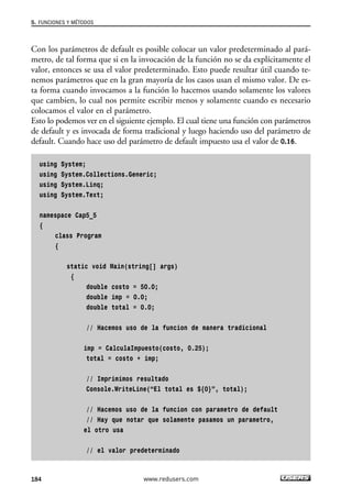 5. FUNCIONES Y MÉTODOS 
Con los parámetros de default es posible colocar un valor predeterminado al pará-metro, 
de tal forma que si en la invocación de la función no se da explícitamente el 
valor, entonces se usa el valor predeterminado. Esto puede resultar útil cuando te-nemos 
parámetros que en la gran mayoría de los casos usan el mismo valor. De es-ta 
forma cuando invocamos a la función lo hacemos usando solamente los valores 
que cambien, lo cual nos permite escribir menos y solamente cuando es necesario 
colocamos el valor en el parámetro. 
Esto lo podemos ver en el siguiente ejemplo. El cual tiene una función con parámetros 
de default y es invocada de forma tradicional y luego haciendo uso del parámetro de 
default. Cuando hace uso del parámetro de default impuesto usa el valor de 0.16. 
using System; 
using System.Collections.Generic; 
using System.Linq; 
using System.Text; 
namespace Cap5_5 
{ 
class Program 
{ 
static void Main(string[] args) 
{ 
double costo = 50.0; 
double imp = 0.0; 
double total = 0.0; 
// Hacemos uso de la funcion de manera tradicional 
imp = CalculaImpuesto(costo, 0.25); 
total = costo + imp; 
// Imprimimos resultado 
Console.WriteLine(“El total es ${0}”, total); 
// Hacemos uso de la funcion con parametro de default 
// Hay que notar que solamente pasamos un parametro, 
el otro usa 
// el valor predeterminado 
184 www.redusers.com 
 