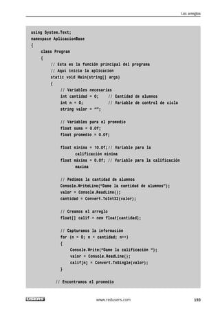 using System.Text; 
namespace AplicacionBase 
{ 
class Program 
{ 
// Esta es la función principal del programa 
// Aquí inicia la aplicacion 
static void Main(string[] args) 
{ 
// Variables necesarias 
int cantidad = 0; // Cantidad de alumnos 
int n = 0; // Variable de control de ciclo 
string valor = “”; 
// Variables para el promedio 
float suma = 0.0f; 
float promedio = 0.0f; 
float minima = 10.0f;// Variable para la 
calificación mínima 
float máxima = 0.0f; // Variable para la calificación 
maxima 
// Pedimos la cantidad de alumnos 
Console.WriteLine(“Dame la cantidad de alumnos”); 
valor = Console.ReadLine(); 
cantidad = Convert.ToInt32(valor); 
// Creamos el arreglo 
float[] calif = new float[cantidad]; 
// Capturamos la información 
for (n = 0; n < cantidad; n++) 
{ 
Console.Write(“Dame la calificación “); 
valor = Console.ReadLine(); 
calif[n] = Convert.ToSingle(valor); 
} 
// Encontramos el promedio 
Los arreglos 
www.redusers.com 193 
 