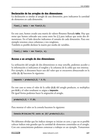 Los arreglos 
Declaración de los arreglos de dos dimensiones 
La declaración es similar al arreglo de una dimensión, pero indicamos la cantidad 
de elementos en cada dimensión. 
float[,] tabla = new float[5,3]; 
En este caso, hemos creado una matriz de valores flotantes llamada tabla. Hay que 
notar que hemos colocado una coma entre los [ ] para indicar que serán dos di-mensiones. 
En el lado derecho indicamos el tamaño de cada dimensión. Para este 
ejemplo tenemos cinco columnas y tres renglones. 
También es posible declarar la matriz por medio de variables. 
float[,] tabla = new float[n, m]; 
Acceso a un arreglo de dos dimensiones 
La utilización del arreglo de dos dimensiones es muy sencilla, podemos acceder a 
la información si indicamos el renglón y la columna de la celda que nos interesa. 
Por ejemplo, si deseamos hacer uso del valor que se encuentra almacenado en la 
celda (3, 2) hacemos lo siguiente: 
impuesto = producto[3,2] * 0.15; 
En este caso se toma el valor de la celda (3,2) del arreglo producto, se multiplica 
por 0.15 y el valor resultante se asigna a impuesto. 
De igual forma podemos hacer la asignación al arreglo. 
producto[3,2] = 17.50; 
Para mostrar el valor en la consola hacemos lo siguiente: 
Console.WriteLine(“El costo es {0}”,producto[3,2]); 
No debemos olvidar que los índices siempre se inician en cero, y que no es posible 
colocar índices más grandes que la cantidad de elementos contenidos en el arreglo. 
Con este conocimiento podemos comenzar a trabajar en un ejemplo. Tomaremos 
www.redusers.com 197 
 