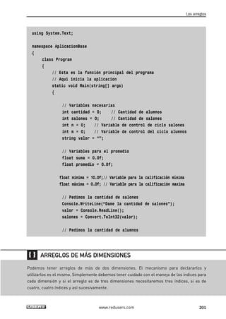 using System.Text; 
namespace AplicacionBase 
{ 
class Program 
{ 
// Esta es la función principal del programa 
// Aquí inicia la aplicacion 
static void Main(string[] args) 
{ 
// Variables necesarias 
int cantidad = 0; // Cantidad de alumnos 
int salones = 0; // Cantidad de salones 
int n = 0; // Variable de control de ciclo salones 
int m = 0; // Variable de control del ciclo alumnos 
string valor = “”; 
// Variables para el promedio 
float suma = 0.0f; 
float promedio = 0.0f; 
float minima = 10.0f;// Variable para la calificación mínima 
float máxima = 0.0f; // Variable para la calificación maxima 
// Pedimos la cantidad de salones 
Console.WriteLine(“Dame la cantidad de salones”); 
valor = Console.ReadLine(); 
salones = Convert.ToInt32(valor); 
// Pedimos la cantidad de alumnos 
Los arreglos 
ARREGLOS DE MÁS DIMENSIONES 
Podemos tener arreglos de más de dos dimensiones. El mecanismo para declararlos y 
utilizarlos es el mismo. Simplemente debemos tener cuidado con el manejo de los índices para 
cada dimensión y si el arreglo es de tres dimensiones necesitaremos tres índices, si es de 
cuatro, cuatro índices y así sucesivamente. 
www.redusers.com 201 
 